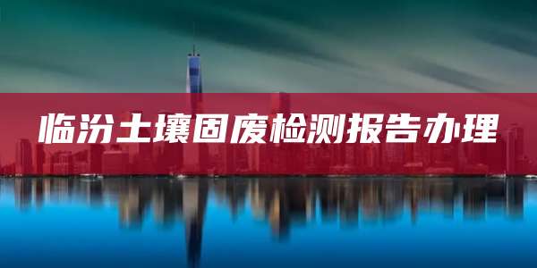 临汾土壤固废检测报告办理