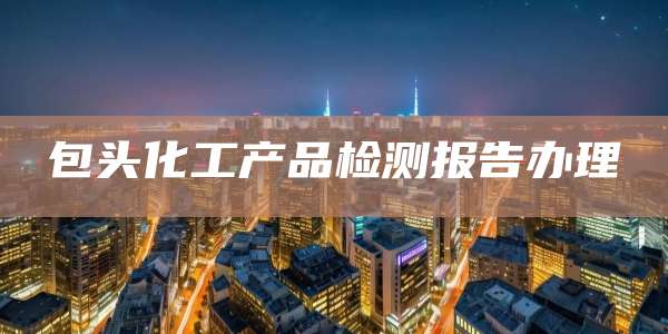 包头化工产品检测报告办理
