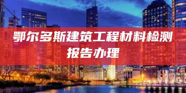 鄂尔多斯建筑工程材料检测报告办理