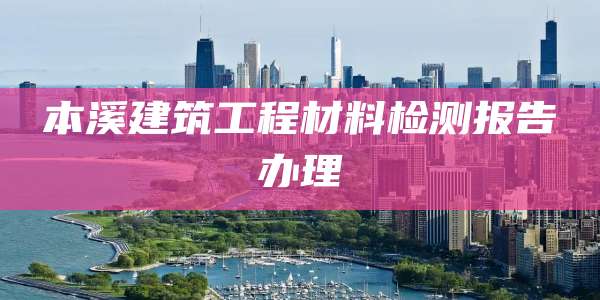 本溪建筑工程材料检测报告办理