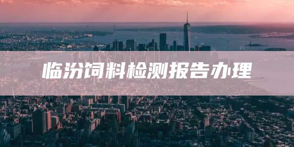 临汾饲料检测报告办理