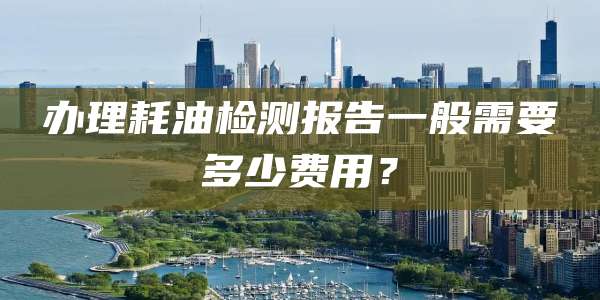 办理耗油检测报告一般需要多少费用？