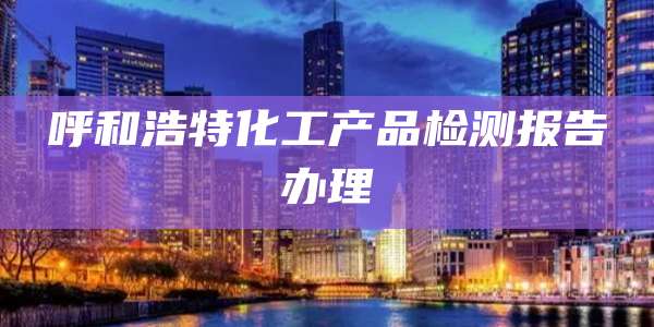 呼和浩特化工产品检测报告办理