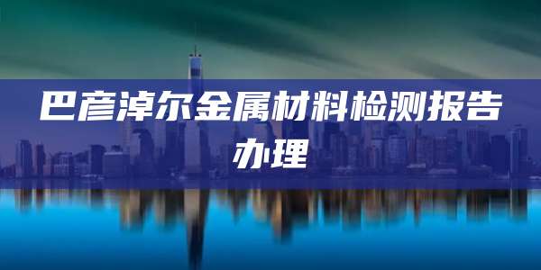 巴彦淖尔金属材料检测报告办理