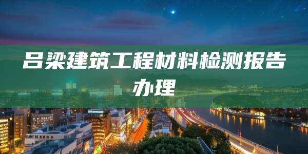 吕梁建筑工程材料检测报告办理