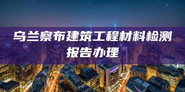 乌兰察布建筑工程材料检测报告办理