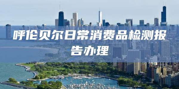 呼伦贝尔日常消费品检测报告办理