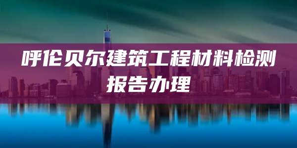 呼伦贝尔建筑工程材料检测报告办理