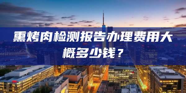 熏烤肉检测报告办理费用大概多少钱？