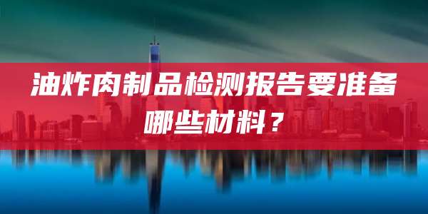 油炸肉制品检测报告要准备哪些材料？