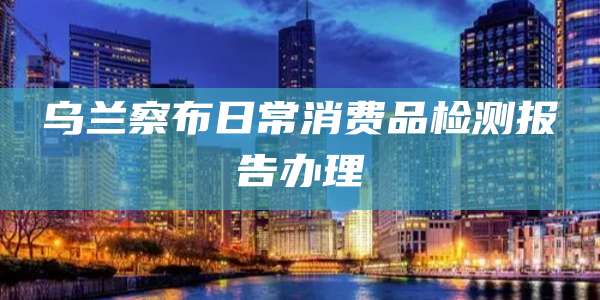乌兰察布日常消费品检测报告办理