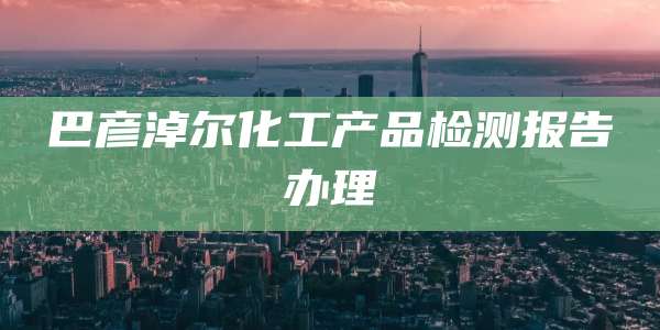 巴彦淖尔化工产品检测报告办理