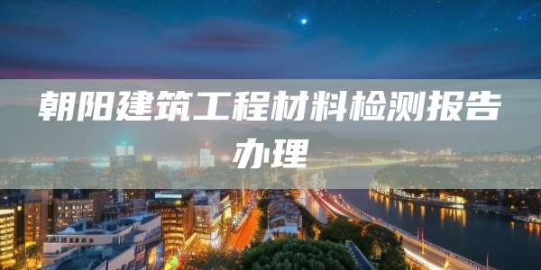 朝阳建筑工程材料检测报告办理