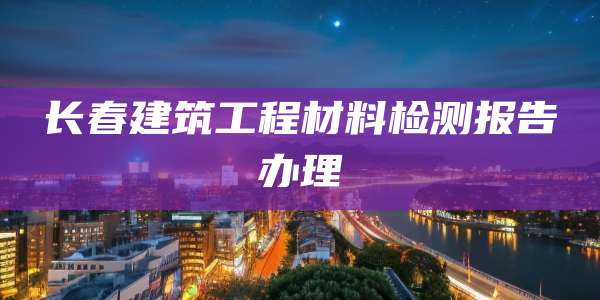 长春建筑工程材料检测报告办理