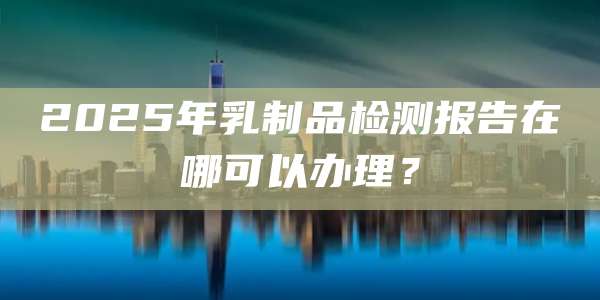 2025年乳制品检测报告在哪可以办理？