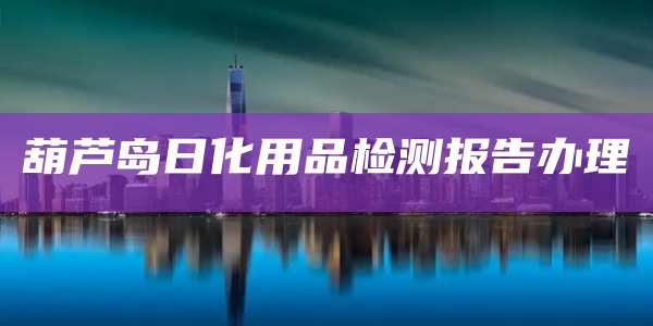 葫芦岛日化用品检测报告办理