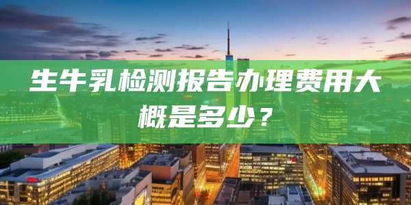 生牛乳检测报告办理费用大概是多少？