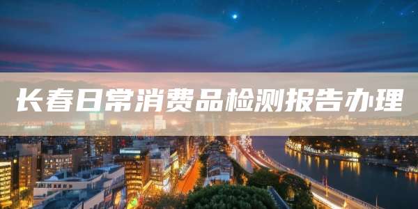 长春日常消费品检测报告办理