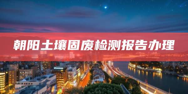 朝阳土壤固废检测报告办理