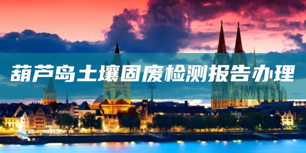 葫芦岛土壤固废检测报告办理