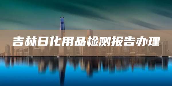 吉林日化用品检测报告办理