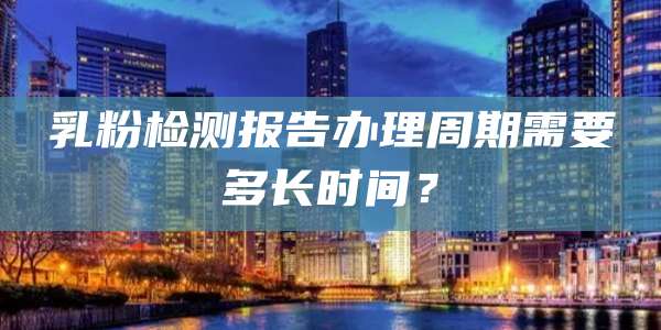 乳粉检测报告办理周期需要多长时间？