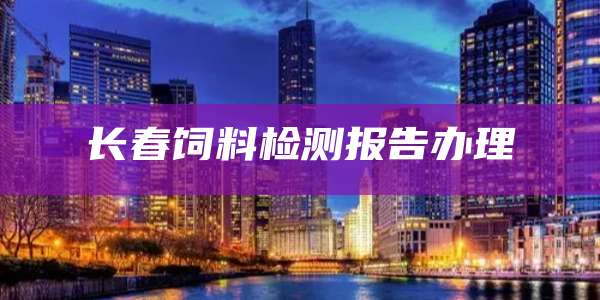 长春饲料检测报告办理