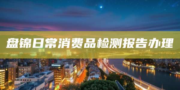 盘锦日常消费品检测报告办理