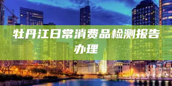 牡丹江日常消费品检测报告办理
