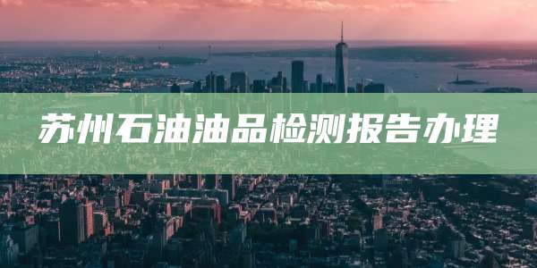 苏州石油油品检测报告办理