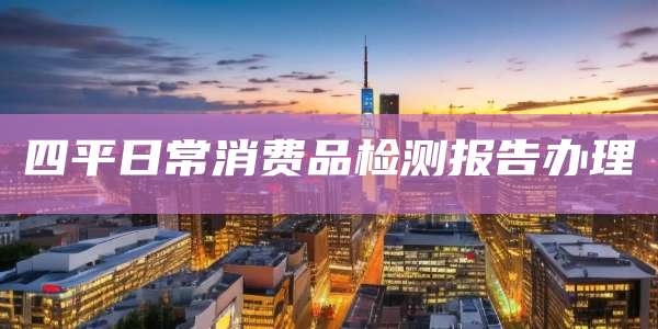 四平日常消费品检测报告办理