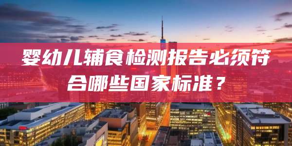 婴幼儿辅食检测报告必须符合哪些国家标准？