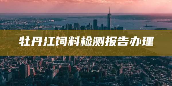 牡丹江饲料检测报告办理