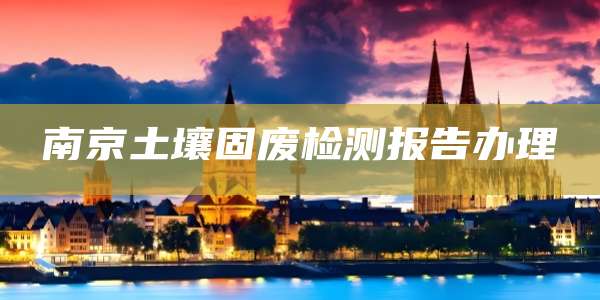南京土壤固废检测报告办理