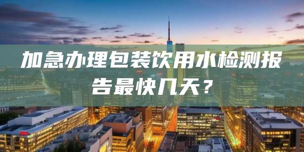 加急办理包装饮用水检测报告最快几天？