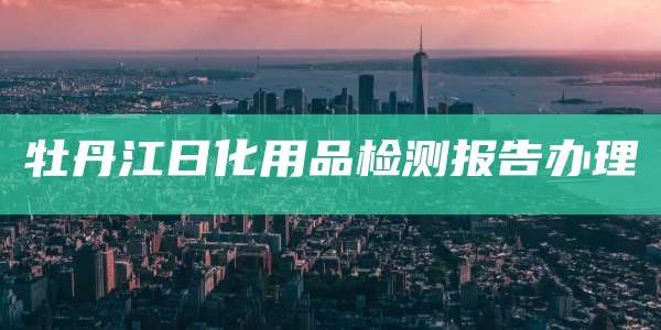 牡丹江日化用品检测报告办理