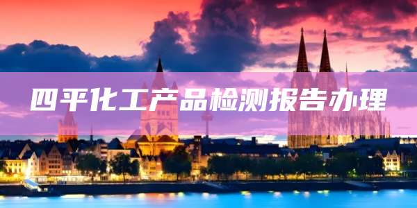 四平化工产品检测报告办理