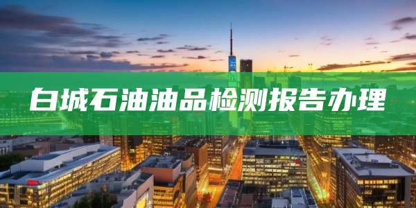 白城石油油品检测报告办理