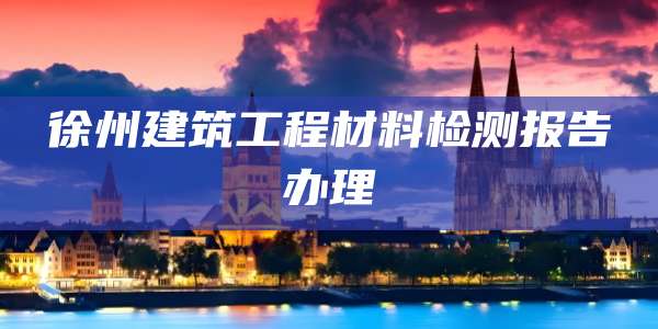 徐州建筑工程材料检测报告办理