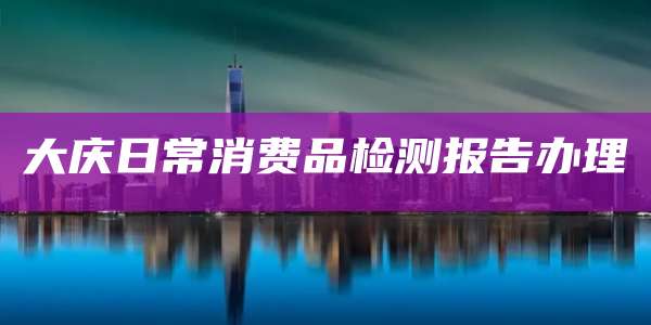 大庆日常消费品检测报告办理