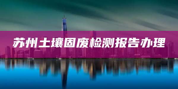 苏州土壤固废检测报告办理
