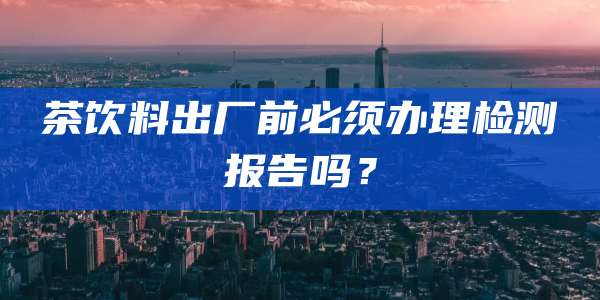 茶饮料出厂前必须办理检测报告吗？
