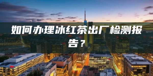 如何办理冰红茶出厂检测报告？