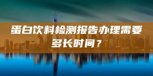 蛋白饮料检测报告办理需要多长时间？