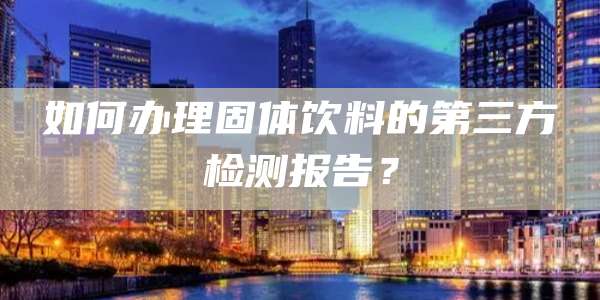 如何办理固体饮料的第三方检测报告？