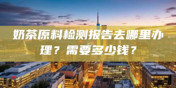 奶茶原料检测报告去哪里办理？需要多少钱？