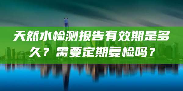 天然水检测报告有效期是多久？需要定期复检吗？