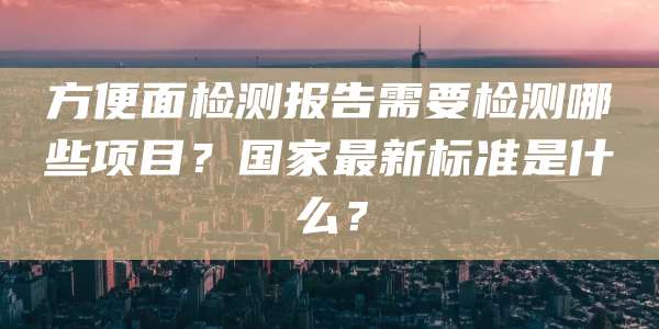 方便面检测报告需要检测哪些项目？国家最新标准是什么？