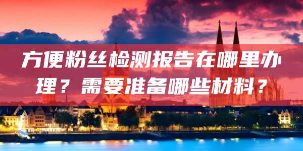 方便粉丝检测报告在哪里办理？需要准备哪些材料？