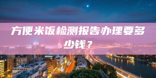 方便米饭检测报告办理要多少钱？
